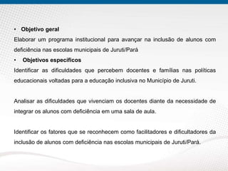 • Objetivo geral
Elaborar um programa institucional para avançar na inclusão de alunos com
deficiência nas escolas municipais de Juruti/Pará
• Objetivos específicos
Identificar as dificuldades que percebem docentes e famílias nas políticas
educacionais voltadas para a educação inclusiva no Município de Juruti.
Analisar as dificuldades que vivenciam os docentes diante da necessidade de
integrar os alunos com deficiência em uma sala de aula.
Identificar os fatores que se reconhecem como facilitadores e dificultadores da
inclusão de alunos com deficiência nas escolas municipais de Juruti/Pará.
 