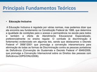 Principais Fundamentos Teóricos
• Educação Inclusiva
A Educação Inclusiva é regulada por várias normas, mas podemos dizer que
ela encontra seu fundamento na Constituição Federal de 1988, que determina
a igualdade de condições para o acesso e permanência na escola para todos
e também a oferta de Atendimento Educacional Especializado,
preferencialmente no ensino regular. O combate (à discriminação é
fortemente) evidenciado em algumas leis, sendo que destacamos o Decreto
Federal nº 3956°/2001 que promulga a convenção interamericana para
eliminação de todas as formas de Discriminação contra as pessoas portadoras
de Deficiência (Convenção de Guatemala e Decreto Federal nº 6949/2009,
que promulga a Convenção Internacional sobre os Direitos das pessoas com
Deficiência-CDPD/ONU/2006).
 