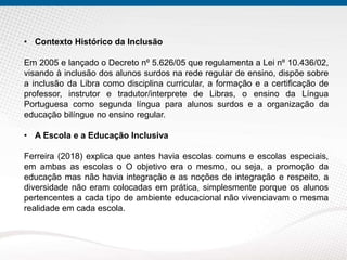 • Contexto Histórico da Inclusão
Em 2005 e lançado o Decreto nº 5.626/05 que regulamenta a Lei nº 10.436/02,
visando à inclusão dos alunos surdos na rede regular de ensino, dispõe sobre
a inclusão da Libra como disciplina curricular, a formação e a certificação de
professor, instrutor e tradutor/interprete de Libras, o ensino da Língua
Portuguesa como segunda língua para alunos surdos e a organização da
educação bilíngue no ensino regular.
• A Escola e a Educação Inclusiva
Ferreira (2018) explica que antes havia escolas comuns e escolas especiais,
em ambas as escolas o O objetivo era o mesmo, ou seja, a promoção da
educação mas não havia integração e as noções de integração e respeito, a
diversidade não eram colocadas em prática, simplesmente porque os alunos
pertencentes a cada tipo de ambiente educacional não vivenciavam o mesma
realidade em cada escola.
 