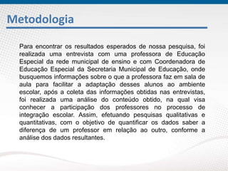 Metodologia
Para encontrar os resultados esperados de nossa pesquisa, foi
realizada uma entrevista com uma professora de Educação
Especial da rede municipal de ensino e com Coordenadora de
Educação Especial da Secretaria Municipal de Educação, onde
busquemos informações sobre o que a professora faz em sala de
aula para facilitar a adaptação desses alunos ao ambiente
escolar, após a coleta das informações obtidas nas entrevistas,
foi realizada uma análise do conteúdo obtido, na qual visa
conhecer a participação dos professores no processo de
integração escolar. Assim, efetuando pesquisas qualitativas e
quantitativas, com o objetivo de quantificar os dados saber a
diferença de um professor em relação ao outro, conforme a
análise dos dados resultantes.
 