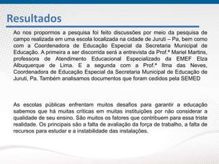 Resultados
Ao nos propormos a pesquisa foi feito discussões por meio da pesquisa de
campo realizada em uma escola localizada na cidade de Juruti – Pa, bem como
com a Coordenadora de Educação Especial da Secretaria Municipal de
Educação. A primeira a ser discorrida será a entrevista da Prof.ª Mariel Martins,
professora de Atendimento Educacional Especializado da EMEF Elza
Albuquerque de Lima. E a segunda com a Prof.ª Ilma das Neves,
Coordenadora de Educação Especial da Secretaria Municipal de Educação de
Juruti, Pa. Também analisamos documentos que foram cedidos pela SEMED
As escolas públicas enfrentam muitos desafios para garantir a educação
sabemos que há muitas críticas em muitas instituições por não considerar a
qualidade de seu ensino. São muitos os fatores que contribuem para essa triste
realidade. Os principais são a falta de avaliação da força de trabalho, a falta de
recursos para estudar e a instabilidade das instalações.
 