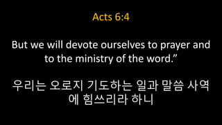 Acts 6:4
But we will devote ourselves to prayer and
to the ministry of the word.”
우리는 오로지 기도하는 일과 말씀 사역
에 힘쓰리라 하니
 