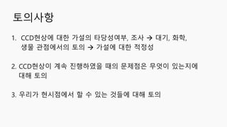 토의사항
1. CCD현상에 대한 가설의 타당성여부, 조사  대기, 화학,
생물 관점에서의 토의  가설에 대한 적정성
2. CCD현상이 계속 진행하였을 때의 문제점은 무엇이 있는지에
대해 토의
3. 우리가 현시점에서 할 수 있는 것들에 대해 토의
 