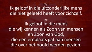 [Vg.]
Ik geloof in die uitzonderlijke mens
die niet geleefd heeft voor zichzelf.
[Al.]
Ik geloof in die mens
die wij kennen als Zoon van mensen
en Zoon van God,
die een ereplaats gaf aan mensen
die over het hoofd werden gezien.
 