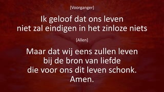 [Voorganger]
Ik geloof dat ons leven
niet zal eindigen in het zinloze niets
[Allen]
Maar dat wij eens zullen leven
bij de bron van liefde
die voor ons dit leven schonk.
Amen.
 