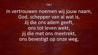 [Vg.]
In vertrouwen noemen wij jouw naam,
God, schepper van al wat is,
Jij die ons adem geeft,
ons tot leven wekt,
jij die met ons meetrekt,
ons bevestigt op onze weg,
 