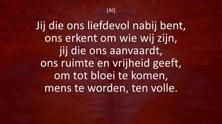 [Al]
Jij die ons liefdevol nabij bent,
ons erkent om wie wij zijn,
jij die ons aanvaardt,
ons ruimte en vrijheid geeft,
om tot bloei te komen,
mens te worden, ten volle.
 