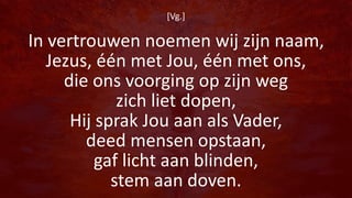 [Vg.]
In vertrouwen noemen wij zijn naam,
Jezus, één met Jou, één met ons,
die ons voorging op zijn weg
zich liet dopen,
Hij sprak Jou aan als Vader,
deed mensen opstaan,
gaf licht aan blinden,
stem aan doven.
 