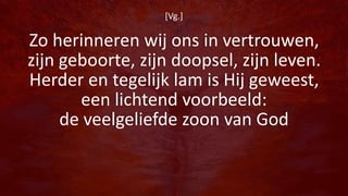 [Vg.]
Zo herinneren wij ons in vertrouwen,
zijn geboorte, zijn doopsel, zijn leven.
Herder en tegelijk lam is Hij geweest,
een lichtend voorbeeld:
de veelgeliefde zoon van God
 