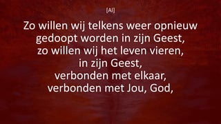 [Al]
Zo willen wij telkens weer opnieuw
gedoopt worden in zijn Geest,
zo willen wij het leven vieren,
in zijn Geest,
verbonden met elkaar,
verbonden met Jou, God,
 