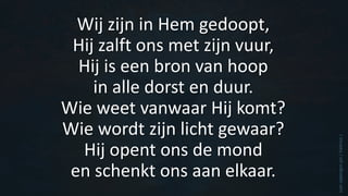 Wij zijn in Hem gedoopt,
Hij zalft ons met zijn vuur,
Hij is een bron van hoop
in alle dorst en duur.
Wie weet vanwaar Hij komt?
Wie wordt zijn licht gewaar?
Hij opent ons de mond
en schenkt ons aan elkaar.
(van
opbergen
jan
/
Valerius
)
 