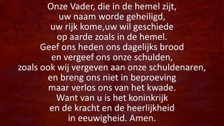 Onze Vader, die in de hemel zijt,
uw naam worde geheiligd,
uw rijk kome,uw wil geschiede
op aarde zoals in de hemel.
Geef ons heden ons dagelijks brood
en vergeef ons onze schulden,
zoals ook wij vergeven aan onze schuldenaren,
en breng ons niet in beproeving
maar verlos ons van het kwade.
Want van u is het koninkrijk
en de kracht en de heerlijkheid
in eeuwigheid. Amen.
 