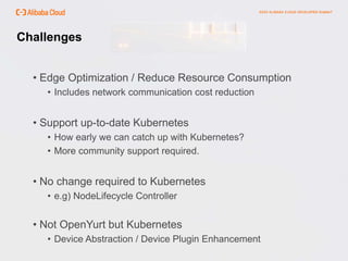 Challenges
• Edge Optimization / Reduce Resource Consumption
• Includes network communication cost reduction
• Support up-to-date Kubernetes
• How early we can catch up with Kubernetes?
• More community support required.
• No change required to Kubernetes
• e.g) NodeLifecycle Controller
• Not OpenYurt but Kubernetes
• Device Abstraction / Device Plugin Enhancement
 
