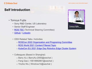 Self Introduction
• Tomoya Fujita
• Sony R&D Center, US Laboratory
• Senior Staff Engineer
• ROS TSC (Technical Steering Committee)
• Github / Linkedin
• OSS Related Talks / Activities
o ROSCon 2022 Organization and Programing Committee
o ROS World 2021 Content Filtered Topic
o KubeCon EU 2021 Edge Day Robotics Edge Cluster System
• Colleagues (Based in Shanghai)
o Barry Xu ( BarryXu-2000@wechat )
o Feng Gao ( 15618992861@wechat )
o Yinzhe Wu ( Windrow14@wechat )
 