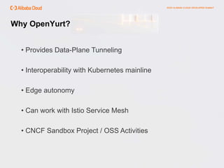 Why OpenYurt?
• Provides Data-Plane Tunneling
• Interoperability with Kubernetes mainline
• Edge autonomy
• Can work with Istio Service Mesh
• CNCF Sandbox Project / OSS Activities
 
