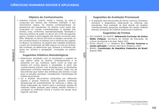 Módulo
2
CIÊNCICIAS HUMANAS SOCIAIS E APLICADAS
Sugestões de Fontes
RIO GRANDE DO NORTE. Referencial Curricular do Ensino
Médio Potiguar. Secretaria do Estado da Educação, da
cultura, do esporte e do lazer. Natal, 2021.
SILVA, Afranio et al.. Moderna Plus: Ciências humanas e
sociais aplicadas. 1ª edição. São Paulo: Moderna, 2020.
BRASIL. Constituição da República Federativa do Brasil.
Brasília, 1988.
Sugestões de Avaliação Processual
A avaliação será estruturada de forma contínua, formativa,
somativa e diagnóstica, observando as vivências dos
estudantes. Essa avaliação se dará através de projetos
interdisciplinares, pesquisas, atividades de campo, análises
textuais, produção de material audiovisual e relatórios.
Objetos do Conhecimento
Indústria cultural: cinema, moda e música. As lutas e
conquistas por direitos das mulheres LGBTQIA+ e dos
movimentos negros. Os direitos contemporâneos na
perspectiva dos estudantes. Os direitos como parte das
conquistas no mundo contemporâneo. A questão dos
direitos, lutas, confrontos, representatividade, liberdade e
estrutura política de poder no século XX. O fim da segunda
guerra mundial e promulgação dos direitos humanos pela
ONU. Relações no século XIX entre os estados nacionais, as
leis constitucionais e os direitos civis e políticos dos sujeitos
no Brasil e na América. Os direitos dos cidadãos brasileiros
a partir da Constituição de 1988: avanço na luta por direitos
das mulheres, ao determinar que “homens e mulheres são
iguais em direitos e obrigações”. Limitações na prática
social.
Sugestões Didático-Metodológicas
Desenvolver atividades com os estudantes a respeito do
que sabem sobre os direitos contemporâneos e os
presentes em seu cotidiano, assim como as lutas por
direitos em outras épocas e sociedades. A partir dos
conhecimentos prévios, criar situações para os estudantes
elaborarem conceitos relativos aos “direitos”. Fazer uso de
documentos que tratem das temáticas dos direitos e lutas
para os estudos escolares, considerando metodologia de
análise documental.
Ler e analisar documentos produzidos por diferentes
sujeitos e grupos históricos, sendo possível confrontar
perspectivas de entendimentos de vivências e ideais nas
obras. Elaboração de roteiros para a produção variada de
materiais (vídeo, podcast, peça teatral, visando informar e
combater as violências contra a mulher em escala local,
regional, nacional.
UC2
O Corpo Humano como Espaço Político
UC2: O Protagonismo Feminino na História: As Mulheres
e Seus Lugares no Mundo
102
 