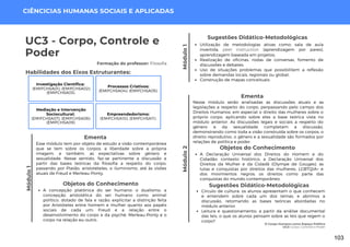 Módulo
1
O Corpo Humano como Espaço Político
UC3: Corpo, Controle e Poder
Módulo
1
UC3 - Corpo, Controle e
Poder
Formação do professor: Filosofia
Esse módulo tem por objeto de estudo a visão contemporânea
que se tem sobre os corpos, a liberdade sobre a própria
imagem, e também, as expectativas sobre gênero e
sexualidade. Nesse sentido, faz-se pertinente a discussão a
partir das bases teóricas da filosofia a respeito do corpo,
passando por Platão, aristotételes, o iluminismo, até às visões
atuais de Freud e Merleau-Ponty.
Ementa
Sugestões Didático-Metodológicas
Utilização de metodologias ativas como: sala de aula
invertida, peer instruction (aprendizagem por pares),
aprendizagem baseada em projetos;
Realização de oficinas, rodas de conversas, fomento de
discussões e debates;
Uso de situações problemas que possibilitem a reflexão
sobre demandas locais, regionais ou global;
Construção de mapas conceituais.
Habilidades dos Eixos Estruturantes:
Módulo
2
CIÊNCICIAS HUMANAS SOCIAIS E APLICADAS
Objetos do Conhecimento
A concepção platônica do ser humano: o dualismo; a
concepção aristotélica do ser humano como animal
político, dotado de fala e razão; explicitar a distinção feita
por Aristóteles entre homem e mulher quanto aos papéis
sociais de cada um; Freud e a relação entre o
desenvolvimento do corpo e da psyché; Merleau-Ponty e o
corpo na relação eu-outro.
Investigação Científica:
(EMIFCHSA01); (EMIFCHSA02);
(EMIFCHSA03).
Processos Criativos:
(EMIFCHSA04); (EMIFCHSA05).
Mediação e Intervenção
Sociocultural:
(EMIFCHSA07); (EMIFCHSA08);
(EMIFCHSA09).
Empreendedorismo:
(EMIFCHSA10); (EMIFCHSA11).
Nesse módulo serão analisadas as discussões atuais e as
legislações a respeito do corpo, perpassando pelo campo dos
Direitos Humanos, em especial o direito das mulheres sobre o
próprio corpo, aplicando sobre eles a base teórica vista no
módulo anterior. As discussões legais e sociais a respeito do
gênero e da sexualidade completam a discussão,
demonstrando como toda a visão construída sobre os corpos, o
direito reprodutivo, o gênero e a sexualidade são formados por
relações de política e poder.
Ementa
Objetos do Conhecimento
A Declaração Universal dos Direitos do Homem e do
Cidadão: contexto histórico; a Declaração Universal dos
Direitos da Mulher e da Cidadã (Olympe de Gouges); as
lutas e conquistas por direitos das mulheres, LGBTQIA+ e
dos movimentos negros; os direitos como parte das
conquistas do mundo contemporâneo.
Sugestões Didático-Metodológicas
Círculo de cultura: os alunos apresentam o que conhecem
e entendem sobre cada um dos temas, e abrimos a
discussão, retomando as bases teóricas abordadas no
módulo anterior.
Leitura e questionamento: a partir da análise documental
das leis, o que os alunos pensam sobre as leis que regem o
corpo?
103
 