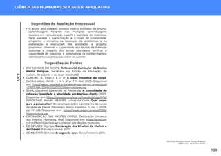 UC3
CIÊNCICIAS HUMANAS SOCIAIS E APLICADAS
Sugestões de Fontes
RIO GRANDE DO NORTE. Referencial Curricular do Ensino
Médio Potiguar. Secretaria do Estado da Educação, da
cultura, do esporte e do lazer. Natal, 2021.
DUMONT, A.; PRETO, E. L. O. A visão filosófica do corpo.
Escritos educ., Ibirité , v. 4, n. 2, p. 7-11, dez. 2005. Disponível
em: http://pepsic.bvsalud.org/scielo.phpscript=sci_arttext&pid
=S1677-98432005000200002&lng=pt&nrm=iso
SILVA, Claudinei Aparecido de Freitas da. A carnalidade da
reflexão: ipseidade e alteridade em Merleau-Ponty, 2007.
Disponível em: https://repositorio.ufscar.br/handle/ufscar/4748
WINOGRAD, Monah; MENDES, Larissa da Costa. Qual corpo
para a psicanálise? Breve ensaio sobre o problema do corpo
na obra de Freud. Psicologia: teoria e prática 11, no. 2, 2009:
pp. 211-223. Disponível em: https://www.redalyc.org/pdf/1938/
193814393015.pdf
ORGANIZAÇÃO DAS NAÇÕES UNIDAS. Declaração Universal
dos Direitos Humanos, 1948. Disponível em: https://www.uni
cef.org/brazil/declaracao-universal-dos direitos-humanos
DE GOUGES, Olympe. Declaração dos Direitos da Mulher e
da Cidadã. Edições Câmara, 2021.
DE BEUVOIR, Simone. O segundo sexo. Nova Fronteira, 2014.
Sugestões de Avaliação Processual
O aluno será avaliado durante todo o processo de ensino-
aprendizagem, focando nas múltiplas aprendizagens
levando em consideração o perfil e realidade do indivíduo;
Será avaliado a participação e o nível de criatividade,
empenho e iniciativa na resolução de problemas e na
elaboração e execuções das atividades e projetos
propostos. Observar a capacidade dos alunos de formular
questões a respeito dos temas abordados; verificar a
capacidade de organizar e sistematizar os conhecimentos
obtidos em suas pesquisas sobre os autores.
O Corpo Humano como Espaço Político
UC3: Corpo, Controle e Poder
104
 