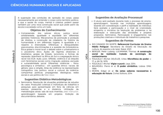 Módulo
2
CIÊNCICIAS HUMANAS SOCIAIS E APLICADAS
Sugestões de Fontes
RIO GRANDE DO NORTE. Referencial Curricular do Ensino
Médio Potiguar. Secretaria do Estado da Educação, da
cultura, do esporte e do lazer. Natal, 2021.
BERGER, Peter Ludwig; LUCKMANN, Thomas. A construção
social da realidade: tratado de sociologia do
conhecimento.
FOUCAULT, Michel; DELEUZE, Gilles. Microfísica do poder, v.
17, p. 69-78, 1979.
FOUCAULT, Michel. Vigiar e punir. Leya, 2014.
BOURDIEU, Pierre et al. O poder simbólico. Lisboa: Difel,
1989.
MORIN, Edgar et al. Os setes saberes necessários à
educação do futuro. Cortez Editora, 2014.
Sugestões de Avaliação Processual
O aluno será avaliado durante todo o processo de ensino-
aprendizagem, focando nas múltiplas aprendizagens
levando em consideração o perfil e realidade do indivíduo;
Será avaliado a participação e o nível de criatividade,
empenho e iniciativa na resolução de problemas e na
elaboração e execuções das atividades e projetos
propostos. Seminários; Participação e engajamento nas
produções coletivas e individuais de trabalhos e pesquisas.
UC4
A superação das condições de opressão do corpo, passa
necessariamente por entender o corpo como território político,
e que a saúde do corpo, mental e coletiva, podem passar
também por uma nova construção social que pode partir da
escola à sociedade como um todo..
Objetos do Conhecimento
Compreensão dos valores éticos, justiça social,
solidariedade, igualdade e equidade em diferentes
períodos históricos. Mecanismos de promoção e proteção
de direitos: a construção da cidadania na história da
humanidade e em diferentes lugares. A igualdade e o
respeito à diversidade. Diferenças e desigualdades:
preconceitos, discriminações e a questão da (in)tolerância.
Ética global e moral local: o debate sobre o universalismo e
o pluralismo ético. Ações de regimes ditatoriais e
totalitários, golpes de Estado, terrorismo e formas de
repressão. Apartheid na África do Sul e a segregação étnico
racial nos EUA. Ação, juízo, reflexão, violência e as relações
com fenômenos sociais como migração, pobreza, exclusão
e vulnerabilidade social. Diferentes violências – física,
psicológica e simbólica – em questões étnico -raciais, de
gênero, sexo e religião. Atlas da violência na representação
cartográfica. Uso político, social e cultural da violência:
campanhas políticas, propagandas ideológicas, redes
sociais e uso político de fake news.
Sugestões Didático-Metodológicas
Seminários; Resolução de situações problemas de estudos
de casos; Produções coletivas e individuais de trabalhos e
pesquisas para apresentação em feira de ciências em
eventos presencias e a distância. Utilização de
metodologias ativas: sala de aula invertida, peer instructor,
aprendizagem baseada em projetos. Exibição de
documentários, debates.
O Corpo Humano como Espaço Político
UC4: A Construção Social do Potiguar: Sociedade,
Instituições e Corpo
106
 