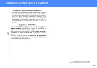 UC5
CIÊNCICIAS HUMANAS SOCIAIS E APLICADAS
Sugestões de Fontes
RIO GRANDE DO NORTE. Referencial Curricular do Ensino
Médio Potiguar. Secretaria do Estado da Educação, da
cultura, do esporte e do lazer. Natal, 2021.
SANTOS, Mílton e SILVEIRA, Maria Laura. O Brasil: território e
sociedade no início do século XXI. Rio de Janeiro: Record.
2001.
OLIVEIRA, Amurabi Pereira de. Educação e pensamento
social brasileiro: alguns apontamentos a partir de Florestan
Fernandes e Gilberto Freyre. 2014.
Sugestões de Avaliação Processual
A avaliação acontecerá de forma processual e formativa,
com a finalidade de avaliar quais foram as habilidades e
competências adquiridas pelo aluno ao longo do período. E
para isso serão utilizadas diferentes estratégias como
trabalhos individuais e coletivos, exercício de verificação da
aprendizagem, seminários, construção de gráficos e o
acompanhamento das atividades propostas ao longo do
período.
O Corpo Humano como Espaço Político
UC5: Minorias Potiguares: Quem São e Onde Estão?
108
 