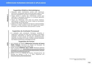 Módulo
2
CIÊNCICIAS HUMANAS SOCIAIS E APLICADAS
Sugestões de Fontes
RIO GRANDE DO NORTE. Referencial Curricular do Ensino
Médio Potiguar. Secretaria do Estado da Educação, da
cultura, do esporte e do lazer. Natal, 2021.
DAVIS, Angela. Mulheres, raça e classe. Boitempo Editorial,
2016. Disponível em: https://edisciplinas.usp.br/pluginfile.php
/4248256/mod_resource/content/0/Angela%20Davis_Mulhere
s%2C%20raca%20e%20classe.pdf
ZUCO, L. P. Et al. Revista do Núcleo Transdisciplinar de
Estudos de Gênero. v. 22, n. 2. 2022. Disponível em:
https://periodicos.uff.br/revistagenero
Sugestões de Avaliação Processual
A avaliação será processual, formativa, somativa e
diagnóstica, realizada ao longo das atividades e discussões
propostas. observando as vivências dos estudantes. Essa
avaliação se dará através de projetos interdisciplinares,
pesquisas, atividades de campo, análises textuais, produção
de material audiovisual e atividades escritas.
Sugestões Didático-Metodológicas
Pesquisas sobre movimentos sociais com lideranças
femininas, comparação sobre as leis que falam sobre o voto
feminino (experiência nos EUA vs. experiência no Brasil);
Propor leitura e análise dos movimentos sociais que
defendem a igualdade de gênero, e a condição igualitária
da mulher no contexto social;
Traçar um referencial, uma linha do tempo histórica,
descrevendo a trajetória da mulher, desde as sociedades
mais antigas, até os dias atuais;
Elaborar um quadro referencial de figuras e personalidades
femininas, a nível mundial e local, em especial de origem
potiguar, como Nísia Floresta, Alzira Soriano, e outras.
UC6
O Corpo Humano como Espaço Político
UC6: Mulheres, Raça e Classe
110
 