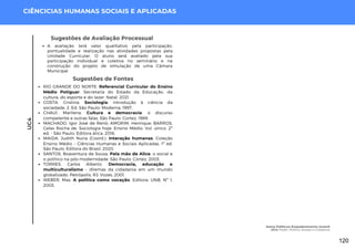 UC4
CIÊNCICIAS HUMANAS SOCIAIS E APLICADAS
Sugestões de Fontes
RIO GRANDE DO NORTE. Referencial Curricular do Ensino
Médio Potiguar. Secretaria do Estado da Educação, da
cultura, do esporte e do lazer. Natal, 2021.
COSTA, Cristina. Sociologia: introdução à ciência da
sociedade. 2. Ed. São Paulo: Moderna, 1997.
CHAUÍ, Marilena. Cultura e democracia: o discurso
competente e outras falas. São Paulo: Cortez, 1989.
MACHADO, Igor José de Renó; AMORIM, Henrique; BARROS,
Celso Rocha de. Sociologia hoje: Ensino Médio. Vol. único. 2ª
ed. - São Paulo: Editora ática, 2016.
MAIDA, Judith Nuria (Coord.). Interação humanas. Coleção
Ensino Médio – Ciências Humanas e Sociais Aplicadas. 1ª ed.
São Paulo: Editora do Brasil, 2020.
SANTOS, Boaventura de Sousa. Pela mão de Alice: o social e
o político na pós-modernidade. São Paulo: Cortez, 2003.
TORRES, Carlos Alberto. Democracia, educação e
multiculturalismo – dilemas da cidadania em um mundo
globalizado. Petrópolis, RJ: Vozes, 2001.
WEBER, Max. A política como vocação. Editora: UNB, Nº 1,
2003.
Sugestões de Avaliação Processual
A avaliação terá valor qualitativo pela participação,
pontualidade e realização nas atividades propostas pela
Unidade Curricular. O aluno será avaliado pela sua
participação individual e coletiva no seminário e na
construção do projeto de simulação de uma Câmara
Municipal.
Homo Politicus: Empoderamento Juvenil
UC4: Poder, Política, Estado e Cidadania
120
 