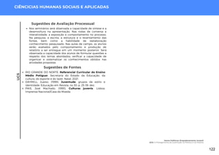 UC5
CIÊNCICIAS HUMANAS SOCIAIS E APLICADAS
Sugestões de Fontes
RIO GRANDE DO NORTE. Referencial Curricular do Ensino
Médio Potiguar. Secretaria do Estado da Educação, da
cultura, do esporte e do lazer. Natal, 2021.
DAYRELL, Juarez, (1999). Juventude, grupos de estilo e
identidade. Educação em Revista, no 30, p. 25-39, dez.
PAIS, José Machado, (1993). Culturas juvenis. Lisboa:
Imprensa Nacional/Casa da Moeda.
Sugestões de Avaliação Processual
Nos seminários será observada a capacidade de síntese e a
desenvoltura na apresentação. Nas rodas de conversa a
interatividade, a exposição e comportamento no processo.
Na pesquisa, a escrita, a estrutura e o levantamento das
fontes, bem como a habilidade de reelaboração
conhecimento pesquisado. Nas aulas de campo, os alunos
serão avaliados pelo comportamento e produção de
relatório a ser entregue em um momento posterior. Será
observada a capacidade dos alunos de formular questões a
respeito dos temas abordados; verificar a capacidade de
organizar e sistematizar os conhecimentos obtidos nas
atividades propostas.
Homo Politicus: Empoderamento Juvenil
UC5: O Protagonismo da Juventude na Política e na História
122
 