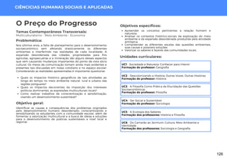 CIÊNCICIAS HUMANAS SOCIAIS E APLICADAS
Apreender os conceitos pertinentes a relação homem e
natureza;
Analisar os contextos histórico-sociais da exploração do meio
ambiente e da expansão desordenada produzida pela atividade
antrópica;
Compreender as diferentes escalas das questões ambientais,
suas causas e possíveis soluções;
Valorizar os saberes e fazeres das comunidades locais.
Unidades curriculares:
O Preço do Progresso
Temas Contemporâneos Transversais:
Multiculturalismo - Meio Ambiente - Economia
Quais os impactos histórico geográficos de tais atividades ao
longo do tempo no meio ambiente natural, rural e urbano das
regiões potiguares?
Quais os impactos decorrentes da imposição dos interesses
políticos dominantes, as expressões multiculturais locais?
Como realizar trabalhos de conscientização e sensibilização,
visando um desenvolvimento sustentável?
Nos últimos anos, a falta de planejamento para o desenvolvimento
socioeconômico vem afetando drasticamente os diferentes
ambientes e interferindo nas realidades de cada localidade. A
expansão desordenada das cidades, propriedades para fins
agrícolas, agropecuárias e a mineração são alguns desses aspectos
que vem causando mudanças importantes do ponto de vista sócio
cultural. Os meios de comunicação tornam ainda mais evidentes e
presentes tais discussões em nosso cotidiano e no espaço escolar.
Considerando as realidades apresentadas é importante questionar:
Problemática:
Objetivo geral:
Identificar as causas e consequências dos problemas originados
pelo desenvolvimento humano desordenado, conscientizando e
sensibilizando os estudantes com a comunidade escolar, além de
fomentar a valorização multicultural e a busca de ideias e soluções
para o desenvolvimento de práticas sustentáveis a nível local e
regional.
Objetivos específicos:
UC1 - Sociedade e Natureza: Conhecer para Intervir
Formação do professor: Geografia
UC2 - Descolonizando a História: Outras Vozes, Outras Histórias
Formação do professor: História
UC3 - A Filosofia Como Prática da Elucidação das Questões
Socioeconômicas
Formação do professor: Filosofia
UC4 - Ser Social e Sustentável
Formação do professor: Sociologia
UC5 - A Ecologia dos Saberes
Formação dos professores: História e Filosofia
UC6 - Do Camarão ao Jerimum: Cultura, Meio Ambiente e
Identidade
Formação dos professores: Sociologia e Geografia
126
 