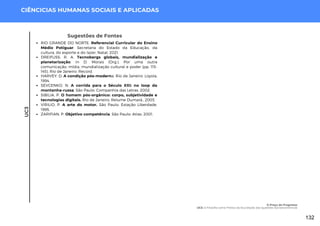 UC3
CIÊNCICIAS HUMANAS SOCIAIS E APLICADAS
Sugestões de Fontes
RIO GRANDE DO NORTE. Referencial Curricular do Ensino
Médio Potiguar. Secretaria do Estado da Educação, da
cultura, do esporte e do lazer. Natal, 2021.
DREIFUSS, R. A. Tecnobergs globais, mundialização e
planetarização. In D. Morais (Org.), Por uma outra
comunicação: mídia, mundialização cultural e poder (pp. 115-
145). Rio de Janeiro: Record.
HARVEY, D. A condição pós-moderna. Rio de Janeiro: Loyola,
1994.
SEVCENKO, N. A corrida para o Século XXI: no loop da
montanha-russa. São Paulo: Companhia das Letras, 2002.
SIBILIA, P. O homem pós-orgânico: corpo, subjetividade e
tecnologias digitais. Rio de Janeiro: Relume Dumará., 2003.
VIRILIO, P. A arte do motor. São Paulo: Estação Liberdade,
1995.
ZARIFIAN, P. Objetivo competência. São Paulo: Atlas. 2001.
O Preço do Progresso
UC3: A Filosofia como Prática da Elucidação das Questões Socioeconômicas
132
 