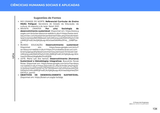 UC4
CIÊNCICIAS HUMANAS SOCIAIS E APLICADAS
Sugestões de Fontes
RIO GRANDE DO NORTE. Referencial Curricular do Ensino
Médio Potiguar. Secretaria do Estado da Educação, da
cultura, do esporte e do lazer. Natal, 2021.
REVISTA UNINTER. Por uma Sociologia de
desenvolvimento sustentável. Disponível em: https://www.g
oogle.com.br/urlsa=t&source=web&rct=j&url=https://www.revis
tasuninter.com/revistameioambiente/index.php/meioAmbien
te/article/view/881/388&ved=2ahUKEwivjuzskt35AhXPqJUCHXl
cAMEQFnoECAoQAQ&usg=AOvVaw0AbMkvOFnb__DABfTps-
31
MUNDO EDUCAÇÃO. Desenvolvimento sustentável.
Disponível em: https://www.google.com.br/url?
sa=t&source=web&rct=j&url=https://mundoeducacao.uol.com.
br/amp/geografia/desenvolvimentosustentavel.htm&ved=2ah
UKEwivjuzskt35AhXPqJUCHXlcAMEQFnoECAYQAQ&usg=AOv
Vaw2H26xos2dtg6pBuFHuEQDB
LEITE, Maria Laís dos Santos. Desenvolvimento (Humano)
Sustentável e Metodologias Integrativas: Buscando Novas
Rotas. Disponível em: https://www.google.com.br/url?sa=t&sou
rce=web&rct=j&url=https://periodicos.ufba.br/index.php/rigs/ar
ticle/download/10208/14278/75608&ved=2ahUKEwivjuzskt35A
hXPqJUCHXlcAMEQFnoECAUQAQ&usg=AOvVaw3dyxHexZ5H
DXTHLn_iyom0
OBJETIVOS DE DESENVOLVIMENTO SUSTENTÁVEL.
Disponível em: https://brasil.un.org/pt-br/sdgs
O Preço do Progresso
UC4: Ser Social e Sustentável
134
 