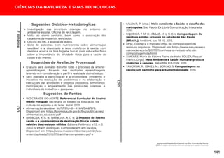 Investigação das principais doenças no entorno do
ambiente escolar. Oficina de reciclagem;
Visita ao aterro sanitário, bem como à associação dos
catadores de materiais reciclados;
Oficina do IMC e análise de dobra;
Ciclo de palestras: com nutricionista sobre alimentação
saudável e a obesidade e seus malefícios à saúde; com
dentista acerca da boa higiene bucal; com educador físico
sobre a importância da atividade física para a saúde do
corpo e da mente.
Sugestões Didático-Metodológicas
Módulo
2
UC1
O aluno será avaliado durante todo o processo de ensino-
aprendizagem, focando nas múltiplas aprendizagens
levando em consideração o perfil e realidade do indivíduo;
Será avaliada a participação e a criatividade, empenho e
iniciativa na resolução de problemas e na elaboração e
execuções das atividades e projetos propostos. Seminários;
Participação e engajamento nas produções coletivas e
individuais de trabalhos e pesquisas.
Sugestões de Avaliação Processual
Sugestões de Fontes
RIO GRANDE DO NORTE. Referencial Curricular do Ensino
Médio Potiguar. Secretaria do Estado da Educação, da
cultura, do esporte e do lazer. Natal, 2021.
Alimentação saudável. NUT/FS/UnB – ATAN/DAB/SPS.
Disponível em: https://bvsms.saude.gov.br/bvs/publicacoes/
alimentacao_saudavel.pdf
BARBOSA, K. G. N.; BARBOSA, A. C. N. O impacto do lixo na
saúde e a problemática da destinação final e coleta
seletiva dos resíduos sólidos. Editora: Polêmica. v. 13, n. 3
2014). 3. Efraim Rodrigues. Compostagem em escolas.
Disponível em: https://www.masterambiental.com.br/wpc
ontent/uploads/2012/07/cartilha-composteira.pdf 4.
SALDIVA, P. (et al.). Meio Ambiente e Saúde: o desafio das
metrópoles. São Paulo: Ex-Libris Comunicação Integrada,
2010.
SIQUEIRA, T. M. O.; ASSAD, M. L. R. C. L. Compostagem de
resíduos sólidos urbanos no estado de São Paulo
(BRASIL). Ambient. soc. 18 (4), 2015.
UFSC. Conheça o método UFSC de compostagem de
resíduos orgânicos. Disponível em: https://www.naturezaeco
nservacao.eco.br/2017/07/conheca-o-metodo-ufsc-de-
compostagem-de.html
XIMENES, Maria de Fátima Freire de Melo; SOUZA, Raquel
Franco.(Orgs.). Meio Ambiente e Saúde Humana–práticas
vivências e saberes. Natal/RN: EDUFRN, 2013.
YAVORSKI, R.; LEMES, M.; BORINO, S. Compostagem na
escola: um caminho para a Sustentabilidade. 2016.
UC1
CIÊNCIAS DA NATUREZA E SUAS TECNOLOGIAS
Sustentabilidade Ambiental no Rio Grande do Norte
UC1: A importância dos Alimentos para a Saúde Coletiva
141
 