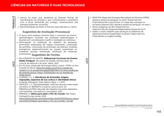 Leitura de texto que apresenta as diversas formas de
manifestação da energia e que contextualiza o problema
com a atual demanda por energia. Levantamento das
energias presentes na escola.
Recomendação de filme: O menino que descobriu o vento.
Módulo
2
O aluno será avaliado durante todo o processo de ensino-
aprendizagem, focando nas múltiplas aprendizagens e
levando em consideração o perfil e realidade do indivíduo;
Participação na produção de relatório de pesquisa,
seminários, elaboração de mapas conceituais, construção
de portfólio, construção de protótipos de diversos modelos
energéticos, desenvolvimento de projeto sustentável no
ambiente escolar, entrevistas, produção de materiais
audiovisuais.
Sugestões de Avaliação Processual
Sugestões de Fontes
RIO GRANDE DO NORTE. Referencial Curricular do Ensino
Médio Potiguar. Secretaria do Estado da Educação, da
cultura, do esporte e do lazer. Natal, 2021.
Em 10 anos, produção de energia eólica cresce 1.700% no Rio
Grande do Norte. https://g1.globo.com/rn/rio-grande-do-
norte/g1-rn-10-anos/noticia/2022/08/17/em-10-anos-producao-
de-energia-eolica-cresce-1700percent-no-rio-grande-do-
norte.ghtml.
GUERRA, J. G. A. Mendonça do Amarelão: origem,
migrações, aspectos de sua cultura e identidade étnica
(Coleção Matiapoa). João Pessoa: Ideia, v. 1, 2017.
JAFELICE, L. C. Decolonialidade, ciências naturais e educação
científica. In: BARRETO, Ciclamio Leite (Coord. do
PIBIDFísica/UFRN). Reunião de trabalho incluindo webinário
com bolsistas, voluntários e convidados. 2021.
KRENAK, A. Ideias para adiar o fim do mundo. São Paulo:
Companhia das Letras, 2019.
https://edisciplinas.usp.br/pluginfile.php/5727070/mod_resour
ce/content/1/ideias-para-adiar-o-fim-do-mundo-1-34.pdf
MAIS RN: Mapa das Energias Renováveis do Sistema FIERN
destaca potencial potiguar no setor. Disponível em:
https://www.fiern.org.br/mais-rn-mapa-das-energias-re
novaveis-sistema-fiern-destaca-potencial-potiguar-no-setor /
Povos Indígenas do RN. Disponível em:
https://cchla.ufrn.br/povosindigenasdorn/caboclos.html
Sobre o nosso trabalho para alcançar os Objetivos de
Desenvolvimento Sustentável no Brasil. Disponível em:
https://brasil.un.org/pt-br/sdgs
UC2
CIÊNCIAS DA NATUREZA E SUAS TECNOLOGIAS
UC2
Sustentabilidade Ambiental no Rio Grande do Norte
UC2: As Relações Homem, Natureza e Energia para um Desenvolvimento
Sustentável
143
 