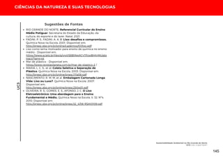 Sugestões de Fontes
CIÊNCIAS DA NATUREZA E SUAS TECNOLOGIAS
UC3
RIO GRANDE DO NORTE. Referencial Curricular do Ensino
Médio Potiguar. Secretaria do Estado da Educação, da
cultura, do esporte e do lazer. Natal, 2021.
FADINI, P. S.; FADINI, A. A. B. Lixo: desafios e compromissos.
Química Nova na Escola, 2001. Disponível em:
http://qnesc.sbq.org.br/online/cadernos/01/lixo.pdf
Lixo como tema motivador para ensino de química no ensino
médio - Disponível em:
https://www.scielo.br/j/eq/a/vrpVS8BtNwXCyTPzwBHhrMt/abs
tract/?lang=pt
Mar de plástico - Disponível em:
https://www.revistaplaneta.com.br/mar-de-plastico-2 /
MARIA, L. C. S.; et al. Coleta Seletiva e Separação de
Plástico. Química Nova na Escola, 2003. Disponível em:
http://qnesc.sbq.org.br/online/qnesc17/a08.pdf
NASCIMENTO, R. M. M; et al. Embalagem Cartonada Longa
Vida: Lixo ou Luxo?. Química Nova na Escola, 2007.
Disponível em:
http://qnesc.sbq.org.br/online/qnesc25/qs01.pdf
OLIVEIRA, R. S.; GOMES, E. S.; AFONSO, J. C. O Lixo
Eletroeletrônico: Uma abordagem para o Ensino
Fundamental e Médio. Química Nova na Escola, V. 32, Nº4,
2010. Disponível em:
http://qnesc.sbq.org.br/online/qnesc32_4/06-RSA10109.pdf
Sustentabilidade Ambiental no Rio Grande do Norte
UC3: Lixo: o que Fazer?
145
 