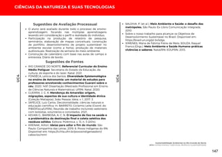 Sugestões de Fontes
RIO GRANDE DO NORTE. Referencial Curricular do Ensino
Médio Potiguar. Secretaria do Estado da Educação, da
cultura, do esporte e do lazer. Natal, 2021.
FONSÊCA, Letícia dos Santos. Diversidade Epistemológica
no ensino de Astronomia: um material de estudos para
professores envolvendo conhecimentos Guarani sobre o
céu. 2020. 145f. Dissertação (Mestrado Profissional em Ensino
de Ciências Naturais e Matemática), UFRN. Natal, 2020.
GUERRA, J. G. A. Mendonça do Amarelão: origem,
migrações, aspectos de sua cultura e identidade étnica
(Coleção Matiapoa). João Pessoa: Ideia, v. 1, 2017. 3.
JAFELICE, Luiz Carlos. Decolonialidade, ciências naturais e
educação científica. In: BARRETO, Ciclamio Leite (Coord. do
PIBIDFísica/UFRN). Reunião de trabalho incluindo webinário
com bolsistas, voluntários e convidados. 2021.
KEVAN G.; BARBOSA, A. C. N. O impacto do lixo na saúde e
a problemática da destinação final e coleta seletiva dos
resíduos sólidos. Editora: Polêmica. v. 13, n. 3 (2014).
KRENAK, Ailton. Ideias para adiar o fim do mundo. São
Paulo: Companhia das Letras, 2019. 6. Povos Indígenas do RN.
Disponível em: https://cchla.ufrn.br/povosindigenasdorn/
caboclos.html
SALDIVA, P. (et al.). Meio Ambiente e Saúde: o desafio das
metrópoles. São Paulo: Ex-Libris Comunicação Integrada,
2010.
Sobre o nosso trabalho para alcançar os Objetivos de
Desenvolvimento Sustentável no Brasil. Disponível em:
https://brasil.un.org/pt-br/sdgs.
XIMENES, Maria de Fátima Freire de Melo; SOUZA, Raquel
Franco.(Orgs.). Meio Ambiente e Saúde Humana–práticas
vivências e saberes. Natal/RN: EDUFRN, 2013.
CIÊNCIAS DA NATUREZA E SUAS TECNOLOGIAS
UC4
O aluno será avaliado durante todo o processo de ensino-
aprendizagem, focando nas múltiplas aprendizagens
levando em consideração o perfil e realidade do indivíduo;
Participação na produção de relatório de pesquisa,
seminários, elaboração de mapas conceituais, construção
de portfólio, desenvolvimento de projeto sustentável no
ambiente escolar (como a horta), produção de materiais
audiovisuais. Realização da semana do meio ambiente.
Construção de calendário com base nas aulas de campo e
entrevista. Diário de bordo.
Sugestões de Avaliação Processual
UC4
Sustentabilidade Ambiental no Rio Grande do Norte
UC4: Conhecimentos Tradicionais, Biofísica e sustentabilidade
147
 
