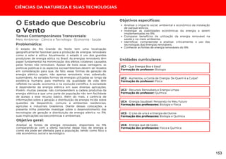 Temas Contemporâneos Transversais:
Meio Ambiente - Ciência e Tecnologia - Economia - Saúde
O estado do Rio Grande do Norte tem uma localização
geograficamente favorável para a produção de energias renováveis
como a solar e eólica. Atualmente, o estado é um dos grandes
produtores de energia eólica no Brasil. As energias renováveis têm
papel fundamental na minimização dos efeitos colaterais causados
pelas fontes não renováveis. Apesar de toda essas vantagens, as
políticas públicas e os aspectos socioambientais devem ser levados
em consideração para que, de fato, essas formas de geração de
energia elétrica sejam, não apenas renováveis, mas, sobretudo,
sustentáveis. As variadas formas de energias utilizadas ao longo da
existência humana para melhoria da qualidade de vida têm
refletido na saúde, economia e na evolução científica. A sociedade
é dependente da energia elétrica em suas diversas aplicações.
Porém, muitas pessoas não compreendem a cadeia produtiva da
energia elétrica e que uma parte da população não tem facilidade
de acesso a esse recurso básico. Além do mais, a carência de
informações sobre a geração e distribuição de energia incide sobre
questões de desperdício, comuns a ambientes residenciais,
agrícolas e industriais brasileiros. Diante dessas colocações, a
presente trilha pretende investigar sobre o desenvolvimento das
tecnologias de geração e distribuição de energia elétrica no RN,
suas implicações socioeconômicas e ambientais.
O Estado que Descobriu
o Vento
Problemática:
Objetivo geral:
Objetivos específicos:
Analisar as fontes de energia renováveis, disponíveis no RN,
comparando-as com a oferta nacional desse tipo de energia e
como ela pode ser ofertada para a população, tendo como foco o
viés econômico, social e tecnológico.
Analisar o impacto social, ambiental e econômico da instalação
de parque eólicos;
Investigar as viabilidades econômicas da energia a serem
implementadas no RN;
Comparar benefícios da utilização da energia renovável na
saúde e no meio ambiente;
Identificar, compreender e analisar, criticamente, o uso das
tecnologias das energias renováveis;
Conhecer as fontes de energia renováveis do RN.
CIÊNCIAS DA NATUREZA E SUAS TECNOLOGIAS
UC1 - Que Energia Boa é Essa?
Formação do professor: Biologia
Unidades curriculares:
UC2 - Aumentou a Conta de Energia: De Quem é a Culpa?
Formação do professor: Física
UC3 - Recursos Renováveis e Energia Limpa
Formação do professor: Química
UC4 - Energia Saudável: Pensando no Meu Futuro
Formação dos professores: Biologia e Física
UC5 - O Lixo de uns é a Energia de Outros
Formação dos professores: Biologia e Química
UC6 - Energia que dá Gosto
Formação dos professores: Física e Química
153
 