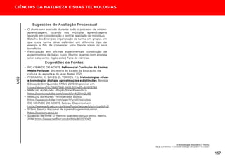 UC2
CIÊNCIAS DA NATUREZA E SUAS TECNOLOGIAS
O aluno será avaliado durante todo o processo de ensino-
aprendizagem, focando nas múltiplas aprendizagens
levando em consideração o perfil e realidade do indivíduo;
Batalha das Energias: organização da turma em grupos em
que cada turma deve defender um diferente tipo de
energia a fim de convencer uma banca sobre os seus
benefícios;
Participação em oficinas experimentais: construção de
experimentos de baixo custo (Banho quente com energia
solar; cata-vento; fogão solar); Feira de ciências.
Sugestões de Avaliação Processual
Sugestões de Fontes
RIO GRANDE DO NORTE. Referencial Curricular do Ensino
Médio Potiguar. Secretaria do Estado da Educação, da
cultura, do esporte e do lazer. Natal, 2021.
FERRARINI, R.; SAHEB, D.; TORRES, P. L. Metodologias ativas
e tecnologias digitais: aproximações e distinções. Revista
Educação Em Questão, 57(52). 2019. Disponível em:
https://doi.org/10.21680/1981-1802.2019v57n52ID15762
MANUAL do Mundo - Fogão Solar Parabólico:
https://www.youtube.com/watch?v=KIJ24jn2uk8
MANUAL do Mundo - Minigerador Eólico:
https://www.youtube.com/watch?v=VKFpp1oljps
RIO GRANDE DO NORTE. Sebrae. Disponível em:
https://www.sebrae.com.br/sites/PortalSebrae/ufs/rn?codUf=21
SENAI. Serviço Nacional de Aprendizagem Industrial:
https://www.rn.senai.br
Sugestão de filme: O menino que descobriu o vento. Netflix,
2019. https://www.netflix.com/br/title/80200047
O Estado que Descobriu o Vento
UC2: Aumentou a Conta de Energia: De Quem é a Culpa?
157
 