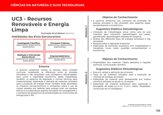 CIÊNCIAS DA NATUREZA E SUAS TECNOLOGIAS
O Estado que Descobriu o Vento
UC3: Recursos Renováveis e Energia Limpa
Módulo
1
Módulo
2
UC3 - Recursos
Renováveis e Energia
Limpa
A química ambiental norteia os estudos nesta unidade
curricular, ressaltando as diferenças entre as energias
renováveis e não renováveis, suas vantagens e desvantagens,
bem como a viabilidade econômica. Serão trabalhados,
também, os aspectos da legislação e normas técnicas para
implementação, exploração e descarte de materiais utilizados
para a produção de energia limpa. Também serão abordados
os impactos socioeconômicos e ambientais sobre o uso de
metais pesados em baterias para energia solar nos parques
eólicos e os subprodutos gasosos formados em biodigestores e
o aumento da perspectiva de possibilidades de novas fontes de
energia para o RN.
Ementa
Utilização de metodologias ativas como: sala de aula
invertida, peer instruction (aprendizagem por pares),
gameficação, aprendizagem baseada em projetos;
Análise dos diferentes tipos de energias renováveis e não
renováveis;
Pesquisa sobre a legislação ambiental;
Elaboração de entrevista qualitativa com trabalhadores e
moradores locais sobre questões socioambientais e
econômicas.
Sugestões Didático-Metodológicas
Habilidades dos Eixos Estruturantes:
Formação do professor: Química
Investigação Científica:
(EMIFCNT01); (EMIFCNT02);
(EMIFCNT03).
Processos Criativos:
(EMIFCNT04); (EMIFCNT05);
(EMIFCNT06).
Mediação e Intervenção
Sociocultural:
(EMIFCNT07); (EMIFCNT08);
EMIFCNT09).
Empreendedorismo:
(EMIFCNT10); (EMIFCNT11);
(EMIFCNT12).
Objetos do Conhecimento
A química ambiental nos processos de produção de
energia renovável e não renovável, seus aspectos legais,
socioambientais e econômicos.
Objetos do Conhecimento
Propriedades dos materiais. Tabela periódica e ligações
químicas. Comunicação científica.
Aula em campo e aplicação da entrevista.
Tipos de de materiais utilizados para a produção de
matrizes de energias renováveis.
Elaboração de material para apresentação em mostra
científica realizada na escola ou no estado.
Elaboração de material audiovisual para exposição e
divulgação de ações (podcast, folders, vídeos, fotografias).
Construção de um biodigestor.
Sugestões Didático-Metodológicas
158
 
