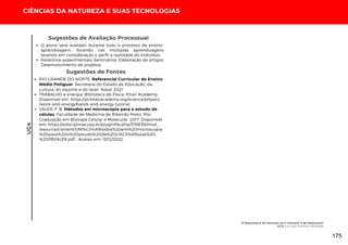 CIÊNCIAS DA NATUREZA E SUAS TECNOLOGIAS
UC4
O aluno será avaliado durante todo o processo de ensino-
aprendizagem, focando nas múltiplas aprendizagens
levando em consideração o perfil e realidade do indivíduo;
Relatórios experimentais; Seminários; Elaboração de artigos;
Desenvolvimento de projetos.
Sugestões de Avaliação Processual
Sugestões de Fontes
RIO GRANDE DO NORTE. Referencial Curricular do Ensino
Médio Potiguar. Secretaria do Estado da Educação, da
cultura, do esporte e do lazer. Natal, 2021.
TRABALHO e energia. Biblioteca de Física. Khan Academy.
Disponível em: https://pt.khanacademy.org/science/physics
/work-and-energy#work-and-energy-tutorial
VALER, F. B. Métodos em microscopia para o estudo de
células. Faculdade de Medicina de Ribeirão Preto. Pós-
Graduação em Biologia Celular e Molecular. 2017. Disponível
em: https://edisciplinas.usp.br/pluginfile.php/3159139/mod_
resource/content/1/M%C3%A9todos%20em%20microscopia
%20para%20o%20estudo%20de%20c%C3%A9lulas%20-
%20FBVALER.pdf . Acesso em: 13/12/2022.
A Natureza é do Homem ou o Homem é da Natureza?
UC4: Luz que Ilumina a Biologia
175
 