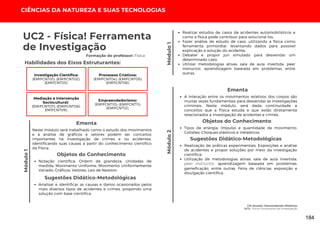 CIÊNCIAS DA NATUREZA E SUAS TECNOLOGIAS
Módulo
1
CSI Escolar: Desvendando Mistérios
UC2: Física! Ferramenta de Investigação
Módulo
1
Módulo
2
Realizar estudos de casos de acidentes automobilísticos e
como a física pode contribuir para solucioná-los;
Fazer análise de estudo de caso, utilizando a física como
ferramenta primordial, levantando dados para possível
explicação e solução do acidente;
Debater e propor juri simulado para desvendar um
determinado caso;
Utilizar metodologias ativas: sala de aula invertida, peer
instructor, aprendizagem baseada em problemas, entre
outras.
Habilidades dos Eixos Estruturantes:
UC2 - Física! Ferramenta
de Investigação
Formação do professor: Física
Investigação Científica:
(EMIFCNT01); (EMIFCNT02);
(EMIFCNT03).
Processos Criativos:
(EMIFCNT04); (EMIFCNT05);
(EMIFCNT06).
Mediação e Intervenção
Sociocultural:
(EMIFCNT07); (EMIFCNT08);
EMIFCNT09).
Empreendedorismo:
(EMIFCNT10); (EMIFCNT11);
(EMIFCNT12).
Neste módulo será trabalhado como o estudo dos movimentos
e a análise de gráficos e vetores podem ser conceitos
importantes na investigação de crimes e ou acidentes,
identificando suas causas a partir do conhecimento científico
da Física.
Ementa
Objetos do Conhecimento
Notação científica; Ordem de grandeza; Unidades de
medida; Movimento Uniforme; Movimento Uniformemente
Variado; Gráficos; Vetores; Leis de Newton.
Analisar e identificar as causas e danos ocasionados pelos
mais diversos tipos de acidentes e crimes, propondo uma
solução com base cientifica;
Sugestões Didático-Metodológicas
Objetos do Conhecimento
Tipos de energia; Impulso e quantidade de movimento;
Colisões; Choques elásticos e inelásticos.
Realização de práticas experimentais; Exposições e análise
de acidentes e propor soluções por meio da investigação
científica;
Utilização de metodologias ativas: sala de aula invertida,
peer instructor, aprendizagem baseada em problemas,
gameficação, entre outras. Feira de ciências, exposição e
divulgação científica.
Sugestões Didático-Metodológicas
A interação entre os movimentos relativos dos corpos são
muitas vezes fundamentais para desvendar as investigações
criminais. Neste módulo, será dada continuidade a
conceitos que a Física estuda e que estão diretamente
relacionados a investigação de acidentes e crimes.
Ementa
184
 