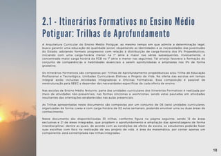 A Arquitetura Curricular do Ensino Médio Potiguar, ao mesmo tempo em que admite a determinação legal,
busca garantir uma educação de qualidade social, respeitando as identidades e as necessidades das juventudes
do Estado, adotando formato progressivo com relação à distribuição de carga-horária dos IFs Propedêuticos,
iniciando com uma carga-horária menor na 1ª série e maior nas séries subsequentes. Inversamente, é
concentrada maior carga horária da FGB na 1ª série e menor nas seguintes. Tal arranjo favorece a formação do
conjunto de competências e habilidades essenciais a serem aprofundadas e ampliadas nos IFs de forma
gradativa.
Os Itinerários Formativos são compostos por Trilhas de Aprofundamento propedêuticas e/ou Trilha de Educação
Profissional e Tecnológica, Unidades Curriculares Eletivas e Projeto de Vida. Na oferta das escolas em tempo
integral estão incluídas Atividades Integradoras e Oficinas Formativas. Essa composição é passível de
reestruturação pela SEEC a depender das necessidades específicas de cada oferta de ensino.
Nas escolas de Ensino Médio Noturno, parte das unidades curriculares dos Itinerários Formativos é realizada por
meio de atividades não-presenciais, nas formas síncronas e assíncronas, sendo estas pautadas em atividades
resultantes das orientações estabelecidas nas aulas presenciais.
As Trilhas apresentadas neste documento são compostas por um conjunto de 06 (seis) unidades curriculares,
organizadas de forma coesa e com carga horária de 02 aulas semanais, podendo envolver uma ou duas áreas de
conhecimento.
Neste documento são disponibilizadas 33 trilhas, conforme figura na página seguinte, sendo 12 de áreas
exclusivas e 21 de áreas integradas, que propõem o aprofundamento e ampliação das aprendizagens de forma
interdisciplinar, dentre as quais, de acordo com as condições de oferta da escola, os estudantes poderão fazer
suas escolhas com foco na realização de seu projeto de vida. A área da matemática, por conter apenas um
componente, está contemplada nas trilhas integradas.
2.1 - Itinerários Formativos no Ensino Médio
Potiguar: Trilhas de Aprofundamento
18
18
 