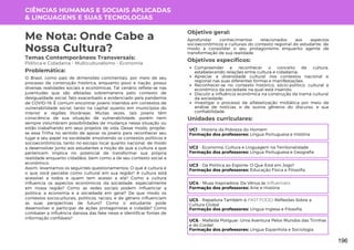 CIÊNCIAS HUMANAS E SOCIAIS APLICADAS
& LINGUAGENS E SUAS TECNOLOGIAS
Unidades curriculares:
Temas Contemporâneos Transversais:
Política e Cidadania - Multiculturalismo - Economia
Me Nota: Onde Cabe a
Nossa Cultura?
O Brasil, como país de dimensões continentais, por meio de seu
processo de construção histórica, enquanto povo e nação, possui
diversas realidades sociais e econômicas. Tal cenário reflete-se nas
juventudes que são afetadas sobremaneira pelo contexto de
desigualdade social, fato exacerbado e evidenciado pela pandemia
de COVID-19. É comum encontrar jovens inseridos em contextos de
vulnerabilidade social, tanto na capital quanto em municípios do
interior e regiões litorâneas. Muitas vezes, tais jovens têm
consciência de sua situação de vulnerabilidade, porém nem
sempre vislumbram possibilidades de mudança nessa situação ou
estão trabalhando em seus projetos de vida. Desse modo, propõe-
se essa Trilha no sentido de apoiar os jovens para reconhecer seu
lugar e seu papel na sociedade, envolvendo os contextos políticos e
socioeconômicos, tanto no escopo local quanto nacional, de modo
a desenvolver junto aos estudantes a noção de que a cultura a que
pertencem implica no potencial de transformar sua própria
realidade enquanto cidadãos, bem como a de seu contexto social e
econômico.
Assim, levantamos os seguintes questionamentos: O que é cultura e
o que você percebe como cultural em sua região? A cultura está
acessível a todos e quem tem acesso a ela? Como a cultura
influencia os aspectos econômicos da sociedade, especialmente
em nossa região? Como as redes sociais podem influenciar a
política, a economia e a sociedade em geral? De que modo os
contextos socioculturais, políticos, raciais, e de gênero influenciam
as suas perspectivas de futuro? Como o estudante pode
desenvolver e participar de ações protagonistas e cidadãs? Como
combater a influência danosa das fake news e identificar fontes de
informação confiáveis?
Problemática:
Objetivo geral:
Objetivos específicos:
Aprofundar conhecimentos relacionados aos aspectos
socioeconômicos e culturais do contexto regional do estudante, de
modo a consolidar o seu protagonismo enquanto agente de
transformação de sua realidade.
Compreender e reconhecer o conceito de cultura,
estabelecendo relações entre cultura e cidadania;
Apreciar a diversidade cultural nos contextos nacional e
regional nas suas diferentes formas e manifestações;
Reconhecer-se no contexto histórico, sócio-político, cultural e
econômico da sociedade na qual está inserido;
Discutir a influência econômica na construção da trama cultural
da sociedade;
Investigar o processo de alfabetização midiática por meio de
análise de notícias, e de outros gêneros do discurso, e sua
confiabilidade.
UC1 - História da Pobreza do Homem
Formação dos professores: Língua Portuguesa e História
UC2 - Economia, Cultura e Linguagem na Territorialidade
Formação dos professores: Língua Portuguesa e Geografia
UC3 - Da Política ao Esporte: O Que Está em Jogo?
Formação dos professores: Educação Física e Filosofia
UC4 - Musa Inspiradora: Da Vênus às Influencers
Formação dos professores: Arte e História
UC5 - Rapadura Também é FAST FOOD: Reflexões Sobre a
Cultura Global
Formação dos professores: Língua Inglesa e Filosofia
UC6 - Mafalda Potiguar: Uma Aventura Pelos Mundos das Tirinhas
e do Cordel
Formação dos professores: Língua Espanhola e Sociologia
196
 