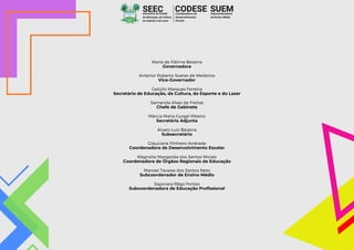 Maria de Fátima Bezerra
Governadora
Antenor Roberto Soares de Medeiros
Vice-Governador
Getúlio Marques Ferreira
Secretário de Educação, da Cultura, do Esporte e do Lazer
Samanda Alves de Freitas
Chefe de Gabinete
Márcia Maria Gurgel Ribeiro
Secretária Adjunta
Álvaro Luiz Bezerra
Subsecretário
Glauciane Pinheiro Andrade
Coordenadora de Desenvolvimento Escolar
Magnólia Margarida dos Santos Morais
Coordenadora de Órgãos Regionais de Educação
Manoel Tavares dos Santos Neto
Subcoordenador de Ensino Médio
Sayonara Rêgo Fontes
Subcoordenadora de Educação Profissional
SEEC
Secretaria de Estado
da Educação, da Cultura,
do Esporte e do Lazer
SUEM
Subcoordenadoria
de Ensino Médio
CODESE
Coordenadoria de
Desenvolvimento
Escolar
 