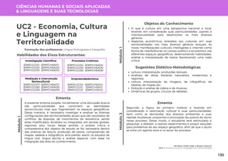 Módulo
1
Me Nota: Onde Cabe a Nossa Cultura?
UC2: Economia, Cultura e Linguagem na Territorialidade
Módulo
1
UC2 - Economia, Cultura
e Linguagem na
Territorialidade
Formação dos professores: Língua Portuguesa e Geografia
A presente ementa propõe, inicialmente, uma discussão acerca
das particularidades que constroem as identidades
socioculturais mas que fragmentam os espaços geográficos.
Dessa maneira, é necessário investigar e analisar as diversas
configurações das territorialidades atuais que são resultados de
conflitos, de disputas, de movimentos de resistência, sendo
estes modificados, divididos ou integrados, em escalas globais,
regionais e/ou locais. Nesse sentido, a análise crítica e
compreensiva dos objetos de estudo se faz necessária dentro
das práticas de leitura, produção de textos, compreensão de
mapas, tabelas e infográficos, articulando, assim, os estudos de
língua oral, língua escrita e análise espacial, com base na
integração das área do conhecimento.
Ementa
Objetos do Conhecimento
O que é cultura em uma perspectiva nacional e local,
levando em consideração suas particularidades, usando a
intertextualidade para desenvolver os mais diversos
gêneros;
Aspectos econômicos atrelados aos culturais em suas
territorialidades nos mais diversos gêneros textuais; As
novas manifestações culturais interligadas a internet como
forma de interferências no campo político e econômico nos
diferentes espaços geográficos, desenvolvendo habilidades,
análise e interpretação de textos favorecendo uma visão
crítica;
Leitura, interpretação, produções textuais;
Análises de obras literárias naturalista, modernista e
regionais;
Leitura, interpretação de imagens, de infográficos, de
tabelas, de mapas etc;
Exibição e análise de vídeos e de músicas;
Dinâmicas de grupos, círculos de debates.
Sugestões Didático-Metodológicas
Habilidades dos Eixos Estruturantes:
CIÊNCIAS HUMANAS E SOCIAIS APLICADAS
& LINGUAGENS E SUAS TECNOLOGIAS
Investigação Científica:
(EMIFCHSA01)
(EMIFCHSA02)
(EMIFCHSA03)
(EMIFLGG01)
(EMIFLGG02)
(EMIFLGG03)
Processos Criativos:
(EMIFCHSA04)
(EMIFCHSA05)
(EMIFCHSA06)
(EMIFLGG04)
(EMIFLGG05)
(EMIFLGG06)
Mediação e Intervenção
Sociocultural:
(EMIFCHSA07)
(EMIFCHSA08)
(EMIFCHSA09)
(EMIFLGG07)
(EMIFLGG08)
(EMIFLGG09)
Empreendedorismo:
(EMIFCHSA10)
(EMIFCHSA11)
(EMIFCHSA12)
(EMIFLGG10)
(EMIFLGG11)
(EMIFLGG12)
Seguindo a lógica do primeiro módulo e levando em
consideração a valorização cultural e suas particularidades,
bem como as demandas dos diversos ambientes e suas
rápidas mudanças, propomos a priorização da autoria do aluno
nesse processo. Desse modo, o estudante será estimulado a
pesquisar, a debater, a realizar experimentos e propor soluções
para problemas do seu espaço geográfico, afim de que o aluno
se sinta um agente ativo e co-autor do processo.
Ementa
Módulo
2
199
 