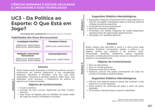 Módulo
1
Me Nota: Onde Cabe a Nossa Cultura?
UC3: Da Política ao Esporte: O Que Está em Jogo?
Módulo
1
UC3 - Da Política ao
Esporte: O Que Está em
Jogo?
Formação dos professores: Educação Física e Filosofia
Neste módulo serão analisadas as influências políticas, sociais e
econômicas em eventos desportivos e nas competições
Estaduais, Nacionais e Mundiais, uma vez que estas
pressupõem interesses e decisões políticas. Além disso, será
observado como acontece a interferência da política no
esporte e em nossa sociedade.
Ementa
Exposições; Pesquisa comparativa entre o jogo esportivo e a
vida em sociedade; Investigação sobre as políticas públicas
voltadas às praticas esportivas;
Utilização de recursos audiovisuais;
Roda de conversas e debates;
Entrevistas com atletas, dirigentes de clubes desportivos,
representantes de organizações desportivas etc;
Atividades com questões objetivas.
Sugestões Didático-Metodológicas
Habilidades dos Eixos Estruturantes:
CIÊNCIAS HUMANAS E SOCIAIS APLICADAS
& LINGUAGENS E SUAS TECNOLOGIAS
Investigação Científica:
(EMIFCHSA01)
(EMIFCHSA02)
(EMIFLGG01)
(EMIFLGG02)
Processos Criativos:
(EMIFCHSA04)
(EMIFLGG04)
Mediação e Intervenção
Sociocultural:
(EMIFCHSA07)
(EMIFCHSA08)
(EMIFLGG07)
(EMIFLGG08)
Empreendedorismo:
(EMIFCHSA10)
(EMIFLGG10)
Neste módulo será discutido a moral e a ética como duas
vertentes filosóficas intimamente ligadas à política e ao
esporte. Valores que edificam o ser humano como:
honestidade, disciplina, obediência, justiça, equidade,
altruísmo. Contextualizaremos esses valores na vida política, no
esporte e na sociedade atual.
Ementa
Módulo
2
Objetos do Conhecimento
O que é a política;
Conceito de bem comum. Significado de Pólis. Futebol.
Racismo;
Jogo limpo. Os legados para os cidadãos dos países sedes
de copas do mundo, olimpíadas e mundiais.
Objetos do Conhecimento
Ética na vida política;
Ética no mundo esportivo;
Diferença entre Ética e Moral;
Aspectos culturais dos países participantes de copas do
mundo, olimpíadas e paraolimpíadas.
Oficinas com debates sobre os valores que norteiam a vida
pública e o mundo esportivo;
Aulas práticas de confecção de jogos a partir do tema
estudado;
Fichamento individual sobre o assunto trabalhado.
Sugestões Didático-Metodológicas
201
 