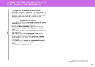 CIÊNCIAS HUMANAS E SOCIAIS APLICADAS
& LINGUAGENS E SUAS TECNOLOGIAS
UC2
Sugestões de Avaliação Processual
Avaliação contínua observando a participação e
engajamento dos estudantes nos jogos, oficinas, aulas
práticas, rodas de conversas, entrevistas, exposições,
debates e cumprimento das das atividades escritas.
Autoavaliação.
Sugestões de Fontes
RIO GRANDE DO NORTE. Referencial Curricular do Ensino
Médio Potiguar. Secretaria do Estado da Educação, da
cultura, do esporte e do lazer. Natal, 2021.
BINI, Edson. Ética à Nicômaco. Edipro: São Paulo, 2018.
CHAUI, Marilena. Convite à FIlosofia. Ed. Ática, São Paulo,
2000.
FIGUEIREDO, Orlando Duarte. História dos esportes. SENAC:
São Paulo, 2004.
MAQUIAVEL, Nicolau. O Príncipe: e dez cartas. Brasília:
Editora Universidade de Brasília, 1989.
REALE, Giovanni e ANTISERI, Dario. História da Filosofia:
Antiguidade e Idade Média. (coleção filosofia). São Paulo,
Paulus, 1990.
TREVISAN, Márcio. A história do futebol para quem tem
pressa. Rio de Janeiro: Valentina, 2019.
Sites:
https://museudofutebol.org.br/
Me Nota: Onde Cabe a Nossa Cultura?
UC3: Da Política ao Esporte: O Que Está em Jogo?
202
 