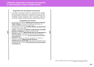 CIÊNCIAS HUMANAS E SOCIAIS APLICADAS
& LINGUAGENS E SUAS TECNOLOGIAS
UC1
UC1
Sugestões de Avaliação Processual
A avaliação acontecerá a partir do diagnóstico de saberes
prévios dos estudantes acerca dos temas da Trilha e a partir
da participação, individual e coletiva dos estudantes, nas
atividades e ações propostas, como: seminários, rodas de
conversas, projetos interdisciplinares e apresentação teatral.
Sugestões de Fontes
RIO GRANDE DO NORTE. Referencial Curricular do Ensino
Médio Potiguar. Secretaria do Estado da Educação, da
cultura, do esporte e do lazer. Natal, 2021.
BITTENCOURT, circe (org.) O saber histórico na sala de aula:
contextos: São Paulo, 1998.
KARBAL, Leonardo (org.) história na sala de aula: conceitos,
práticas e propostas. São Paulo contexto, 2003.
ARREAZA, A. (2021): "reglas fiscales para la recuperación en
América Latina". Serie documentos de políticas publicas
para el desarrollo no 17. CAF: https://scioteca.caf.com/handle
/123456789/1787.
FAJARDO, G., Lópes, M., Ramirez, A, Román, C., Silveira, A.,
Zarama, D. (2021): "gobernanza del sector de
infraestructura y de las APP". Documentos de políticas para
el desarrollo, No 14. CAF. HTTP://SCIOTECA.CAF.COM/HANDLE
/123456789/1774
Política, Cidadania e Saúde: A Produção de Discursos na Contemporaneidade
UC1: Um Jeito Arretado de Conocer
241
 