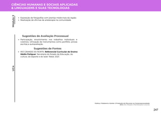 CIÊNCIAS HUMANAS E SOCIAIS APLICADAS
& LINGUAGENS E SUAS TECNOLOGIAS
UC4
Sugestões de Avaliação Processual
Participação, envolvimento nos trabalhos individuais e
coletivos. Utilização de instrumentos como portfólio, provas
escritas e autoavaliação.
Sugestões de Fontes
RIO GRANDE DO NORTE. Referencial Curricular do Ensino
Médio Potiguar. Secretaria do Estado da Educação, da
cultura, do esporte e do lazer. Natal, 2021.
Exposição de fotografias com plantas medicinais da região;
Realização de oficinas de arteterapia na comunidade.
Módulo
2
Política, Cidadania e Saúde: A Produção de Discursos na Contemporaneidade
UC4: Arte, Religião e Manifestações Culturais
247
 