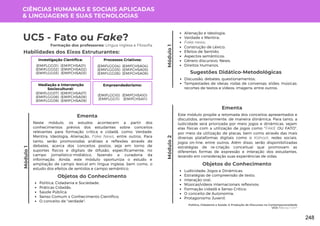 Módulo
1
Política, Cidadania e Saúde: A Produção de Discursos na Contemporaneidade
UC5: Fato ou Fake?
Módulo
1
UC5 - Fato ou Fake?
Formação dos professores: Língua Inglesa e Filosofia
Neste módulo, os estudos acontecem a partir dos
conhecimentos prévios dos estudantes sobre conceitos
relevantes para formação crítica e cidadã, como: Verdade,
Mentira, Ideologia, Alienação, Fake News, entre outros. Para
tanto, serão promoviodas análises e reflexões através de
debates, acerca dos conceitos postos, seja em torno de
suportes físicos e digitais de difusão, especificamente, no
campo jornalístico-midiático, fazendo a curadoria da
informação. Ainda, este módulo oportuniza o estudo e
ampliação de campo lexical em língua inglesa, bem como, o
estudo dos efeitos de sentidos e campo semântico.
Ementa
Objetos do Conhecimento
Política, Cidadania e Sociedade;
Práticas Cidadãs;
Saúde Pública;
Senso Comum x Conhecimento Científico;
O conceito de "verdade";
Alienação e Ideologia;
Verdade x Mentira;
Fake news;
Construção de Léxico;
Efeitos de Sentido;
Aspectos semânticos;
Gênero discursivo: News;
Direitos Humanos.
Discussão; debates; questionamentos;
Tempestades de ideias; rodas de conversas; slides; músicas;
recortes de textos e vídeos; imagens; entre outros.
Sugestões Didático-Metodológicas
Habilidades dos Eixos Estruturantes:
CIÊNCIAS HUMANAS E SOCIAIS APLICADAS
& LINGUAGENS E SUAS TECNOLOGIAS
Investigação Científica:
(EMIFCHSA01)
(EMIFCHSA02)
(EMIFCHSA03)
(EMIFLGG01)
(EMIFLGG02)
(EMIFLGG03)
Processos Criativos:
(EMIFCHSA04)
(EMIFCHSA05)
(EMIFCHSA06)
(EMIFLGG04)
(EMIFLGG05)
(EMIFLGG06)
Mediação e Intervenção
Sociocultural:
(EMIFCHSA07)
(EMIFCHSA08)
(EMIFCHSA09)
(EMIFLGG07)
(EMIFLGG08)
(EMIFLGG09)
Empreendedorismo:
(EMIFCHSA10)
(EMIFCHSA11)
(EMIFLGG10)
(EMIFLGG11)
Módulo
2
Este módulo propõe a retomada dos conceitos apresentados e
discutidos, anteriormente, de maneira diinâmica. Para tanto, a
ludicidade será priorizada por meio jogos e dinâmicas, sejam
elas físicas com a utilização de jogos como "FAKE OU FATO",
por meio da utilização de placas, bem como através das mais
diversas plataformas digitais como o Kahoot, redes sociais,
jogos on-line, entre outros. Além disso, serão disponibilizadas
estratégias de re-criação conceitual que promovam as
diferentes formas de expressão e interação dos estudantes,
levando em consideração suas experiências de vidas.
Ementa
Objetos do Conhecimento
Ludicidade; Jogos e Dinâmicas;
Estratégias de compreensão de texto;
Interação oral;
Músicas/vídeos internacionais reflexivos;
Formação cidadã e Senso Crítico;
O conceito de Autonomia;
Protagonismo Juvenil.
248
 