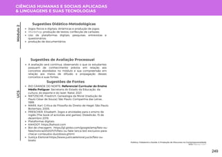 CIÊNCIAS HUMANAS E SOCIAIS APLICADAS
& LINGUAGENS E SUAS TECNOLOGIAS
UC5
Sugestões de Avaliação Processual
A avaliação será continua, observando o que os estudantes
possuem de conhecimento prévios em relação aos
conceitos abordados no módulo e sua compreensão em
relação aos meios de difusão e propagação desses
conceitos e suas fontes.
Sugestões de Fontes
RIO GRANDE DO NORTE. Referencial Curricular do Ensino
Médio Potiguar. Secretaria do Estado da Educação, da
cultura, do esporte e do lazer. Natal, 2021.
NIETZSCHE, Friedrich. Genealogia da Moral (tradução de
Paulo César de Souza). São Paulo: Companhia das Letras ,
1999.
MARX, Karl. Crítica da Filosofia do Direito de Hegel. São Paulo:
Boitempo, 2005.
PRESCHER, Elisabeth. Jogos e atividades para o ensino de
inglês (The book of activities and games). Disledicão. 15 de
dezembro 2019.
Plataformas digitais:
KAHOOT: https://kahoot.com
Bot de checagem: https://g1.globo.com/google/amp/fato-ou-
fake/noticia/2020/11/11/fato-ou-fake-lanca-bot-exclusivo-para-
checar-conteudos-duvidosos.ghtml
Justiça Eleitoral:https://www.justicaeleitoral.jus.br/fato-ou-
boato
Módulo
2
Jogos físicos e digitais; dinâmicas e produção de jogos;
Workshop; produção de textos; confecção de cartazes;
Uso de plataformas digitais; pesquisas; entrevistas e
questionários;
produção de documentários.
Sugestões Didático-Metodológicas
Política, Cidadania e Saúde: A Produção de Discursos na Contemporaneidade
UC5: Fato ou Fake?
249
 