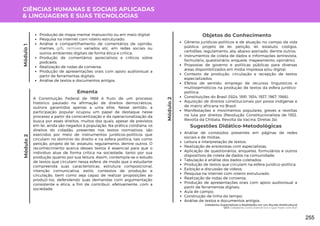 CIÊNCIAS HUMANAS E SOCIAIS APLICADAS
& LINGUAGENS E SUAS TECNOLOGIAS
Módulo
2
Módulo
1
Produção de mapa mental manuscrito ou em meio digital;
Pesquisa na internet com roteiro estruturado;
Análise e compartilhamento de comentários de opinião,
memes, gifs, remixes variados etc, em redes sociais ou
outros ambientes digitais de forma ética e crítica;
Produção de comentários apreciativos e críticos sobre
podcasts;
Realização de rodas de conversa;
Produção de apresentações orais com apoio audiovisual a
partir de ferramentas digitais;
Análise de textos e documentos antigos.
A Constituição Federal de 1988 é fruto de um processo
histórico pautado na afirmação de direitos democráticos,
outrora garantidos apenas a uma elite. Nesse sentido, a
participação popular ocupou um papel de destaque nesse
processo a partir da conscientização e da operacionalização da
busca por esses direitos, muitos dos quais, apesar de previstos
em lei, ainda são negados à população. Na prática cotidiana, os
direitos do cidadão, presentes nos textos normativos, são
exercidos por meio de instrumentos jurídicos-políticos que
circulam no domínio do direito e na esfera política, tais como
petição, projeto de lei, estatuto, regulamento, dentre outros. O
reconhecimento acerca desses textos é essencial para que o
indivíduo atue de forma crítica na sociedade, tanto por sua
produção quanto por sua leitura. Assim, contempla-se o estudo
de textos que circulam nessa esfera, de modo que o estudante
compreenda suas características, estrutura composicional,
intenção comunicativa, estilo, contextos de produção e
circulação, bem como seja capaz de realizar proposições ao
produzi-los, defendendo suas demandas com argumentação
consistente e ética, a fim de contribuir, efetivamente, com a
sociedade.
Ementa
Módulo
2
Objetos do Conhecimento
Gêneros jurídicos-políticos e de atuação no campo da vida
pública: projeto de lei, petição, lei, estatuto, códigos,
certidões, regulamento, ata, abaixo-assinado, dentre outros;
Instrumentos de coleta de dados e informações (entrevista,
formulário, questionário, enquete, mapeamento, opiniário);
Propostas de governo e políticas públicas para diversas
áreas disponibilizados em mídia impressa e/ou digital;
Contexto de produção, circulação e recepção de textos
especializados;
Efeitos de sentido: emprego de recursos linguísticos e
multissemióticos na produção de textos da esfera jurídico-
política;
Constituições do Brasil (1824, 1891, 1934, 1937, 1967, 1988).
Aquisição de direitos constitucionais por povos indígenas e
de matriz africana no Brasil;
Manifestações e movimentos populares, greves e revoltas
na luta por direitos (Revolução Constitucionalista de 1932,
Revolta da Chibata, Revolta da Vacina, Diretas Já)
Análise de conteúdos presentes em páginas de redes
sociais e de mídias;
Leitura e interpretação de textos;
Realização de entrevistas com especialistas;
Aplicação de questionários, enquetes, formulários e outros
dispositivos de coleta de dados na comunidade;
Tabulação e análise dos dados coletados;
Produção de textos que circulam na esfera jurídico-política;
Exibição e discussão de vídeos;
Pesquisa na internet com roteiro estruturado;
Realização de rodas de conversa;
Produção de apresentações orais com apoio audiovisual a
partir de ferramentas digitais;
Aula de campo;
Construção de linha do tempo;
Análise de textos e documentos antigos.
Sugestões Didático-Metodológicas
Cidadania: Expectativas e Realidades em um Mundo Multicultural
UC1: Cidadania: Como Exercê-la e o Que Fazer com Ela?
255
 